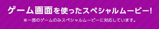 ゲーム画面を使ったスペシャル ※一部のゲームのみスペシャルムービーに対応しています。