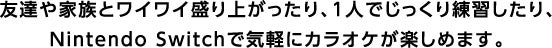 友達や家族とワイワイ盛り上がったり、1人でじっくり練習したり、Nintendo Switchで気軽にカラオケが楽しめます。