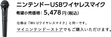 ニンテンドーUSBワイヤレスマイク 希望小売価格：5,478円（税込） 仕様は「Wii Uワイヤレスマイク」と同一です。マイニンテンドーストアでもご購入いただけます。