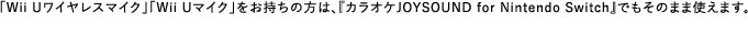 「Wii Uワイヤレスマイク」「Wii Uマイク」をお持ちの方は、『カラオケJOYSOUND for Nintendo Switch』でもそのまま使えます。