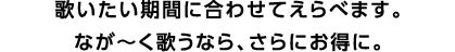 歌いたい期間に合わせてえらべます。 なが～く歌うなら、さらにお得に。
