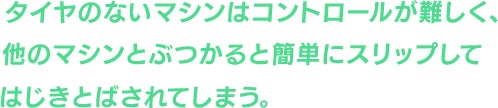 タイヤのないマシンはコントロールが難しく、他のマシンとぶつかると簡単にスリップしてはじきとばされてしまう。