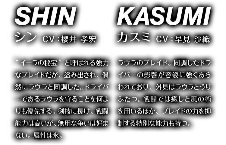 シン CV：櫻井 孝宏 “イーラの秘宝”と呼ばれる強力なブレイドだが、盗み出され、偶然にラウラと同調した。ドライバーであるラウラを守ることを何よりも優先する。剣技に長け、戦闘能力は高いが、無用な争いは好まない。属性は氷。　カスミ CV：早見 沙織 ラウラのブレイド。同調したドライバーの影響が容姿に強くあらわれており、外見はラウラとうりふたつ。戦闘では癒しと風の術を用いるほか、ブレイドの力を抑制する特別な能力も持つ。