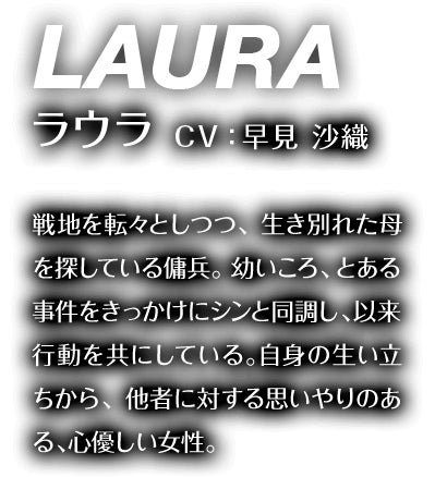 ラウラ CV：早見 沙織 戦地を転々としつつ、生き別れた母を探している傭兵。幼いころ、とある事件をきっかけにシンと同調し、以来行動を共にしている。自身の生い立ちから、他者に対する思いやりのある、心優しい女性。
