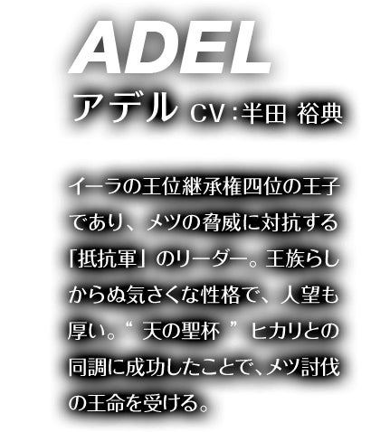 アデル CV：半田 裕典 イーラの王位継承権四位の王子であり、メツの脅威に対抗する「抵抗軍」のリーダー。王族らしからぬ気さくな性格で、人望も厚い。“天の聖杯”ヒカリとの同調に成功したことで、メツの討伐の王命を受ける。