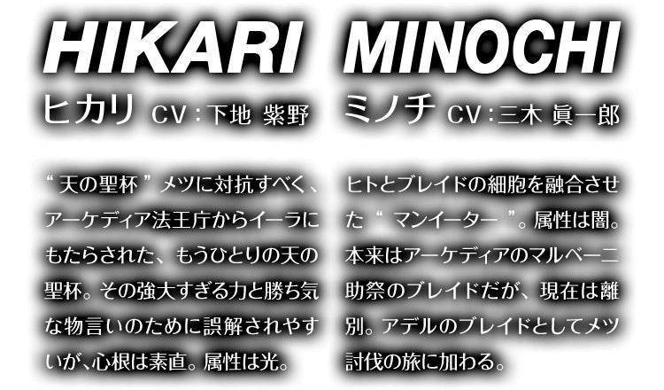 ヒカリ CV：下地 紫野 “天の聖杯”メツに対抗すべく、アーケディア法王庁からイーラにもたらされた、もうひとつの“天の聖杯”。その強大すぎる力と勝ち気な物言いのために誤解されやすいが、心根は素直。属性は光。　ミノチ CV：三木 眞一郎 ヒトとブレイドの細胞を融合させた“マンイーター”。属性は闇。本来はアーケディアのマルベーニ助祭のブレイドだが、現在は離別。アデルのブレイドとしてメツ討伐の旅に加わる。