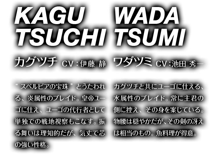 カグツチ CV：伊藤 静 “スペルビアの宝珠”とうたわれる、炎属性のブレイド。皇帝ユーゴに仕え、ユーゴの代行者として単独での戦地視察もこなす。振る舞いは理知的だが、気丈で芯の強い性格。　ワダツミ CV：池田 秀一 カグツチと共にユーゴに仕える、水属性のブレイド。常に主君の側に控え、その身を案じている。物腰は穏やかだが、その剣の冴えは相当のもの。魚料理が得意。