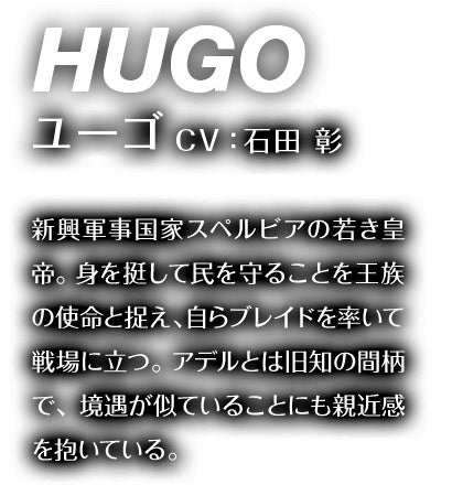 ユーゴ CV：石田 彰 新興軍事国家スペルビアの若き皇帝。身を挺して民を守ることを王族の使命と捉え、自らブレイドを率いて戦場に立つ。アデルとは旧知の間柄で、境遇が似ていることにも親近感を抱いている。