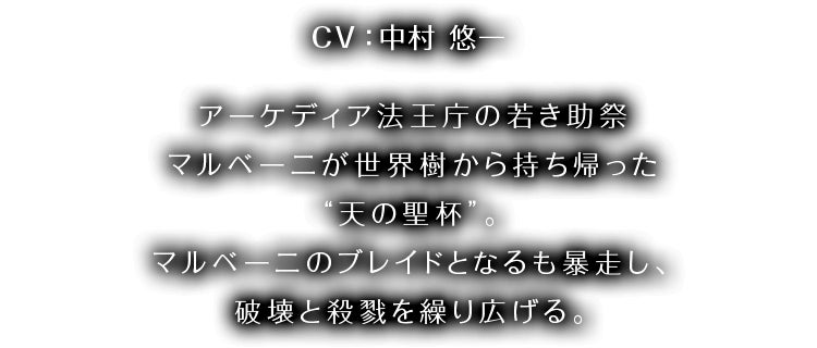 CV：中村 悠一 アーケディア法王庁の若き助祭マルベーニが 世界樹から持ち帰った“天の聖杯”。 アーケディア法王庁の若き助祭マルベーニが世界樹から持ち帰った“天の聖杯”。マルベーニのブレイドとなるも暴走し、破壊と殺戮を繰り広げる。
