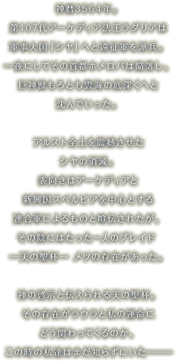 神暦3564年。第107代アーケディア法王ラダリアは軍事大国「シヤ」へと遠征軍を派兵。一夜にしてその首都ホメロパは陥落し、巨神獣もろとも雲海の底深くへと沈んでいった。アルスト全土を震撼させたシヤの消滅。表向きはアーケディアと新興国スペルビアを中心とする連合軍によるものと喧伝されたが、その陰にはたった一人のブレイド ─天の聖杯─ メツの存在があった。神の啓示と伝えられる天の聖杯。その存在がラウラと私の運命にどう関わってくるのか、この時の私達はまだ知らずにいた―