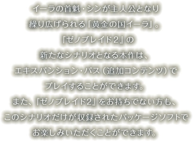 イーラの首魁・シンが主人公となり繰り広げられる「黄金の国イーラ」。『ゼノブレイド２』の新たなシナリオとなる本作は、エキスパンション・パス（追加コンテンツ）でプレイすることができます。また、『ゼノブレイド２』をお持ちでない方も、このシナリオだけが収録されたパッケージソフトでお楽しみいただくことができます。