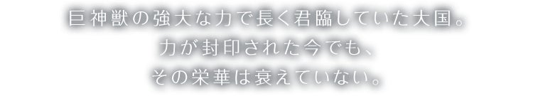 巨神獣の強大な力で長く君臨していた大国。力が封印された今でも、その栄華は衰えていない。