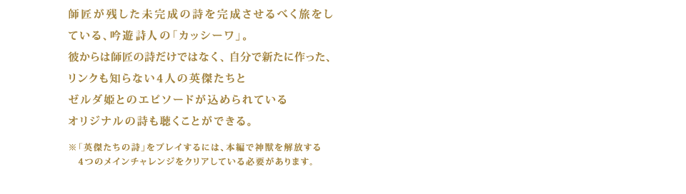 師匠が残した未完成の詩を完成させるべく旅をしている、吟遊詩人の「カッシーワ」。彼からは師匠の詩だけではなく、自分で新たに作った、リンクも知らない4人の英傑たちとゼルダ姫とのエピソードが込められているオリジナルの詩も聴くことができる。 ※「英傑たちの詩」をプレイするには、本編で　神獣を解放する4つのメインチャレンジをクリアしている必要があります。
