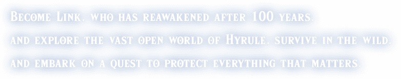 Become Link, who has reawakened after 100 years, and explore the vast open world of Hyrule, survive in the wild, and embark on a quest to protect everything that matters.