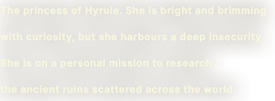 The princess of Hyrule. She is bright and brimming with curiosity, but she harbors a deep insecurity. She is on a personal mission to research the ancient ruins scattered across the world.