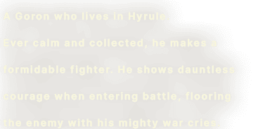 A Goron who lives in Hyrule. Ever calm and collected, he makes a formidable fighter. He shows dauntless courage when entering battle, flooring the enemy with his mighty war cries.