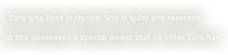 A Zora who lives in Hyrule. She is quiet and reserved. Yet she possesses a special power that no other Zora has.