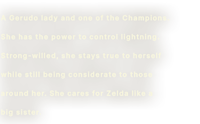 A Gerudo lady and one of the Champions. She has the power to control lightning. Strong-willed, she stays true to herself while still being considerate to those around her. She cares for Zelda like a big sister.
