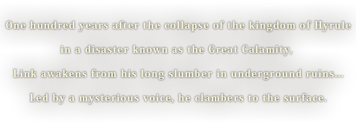One hundred years after the collapse of the kingdom of Hyrule, in a disaster known as the Great Calamity, Link awakens from his long slumber in underground ruins... Led by a mysterious voice, he clambers to the surface.