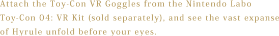 Attach the Toy-Con VR Goggles from the Nintendo Labo Toy-Con 04: VR Kit (sold separately), and see the vast expanse of Hyrule unfold before your eyes.