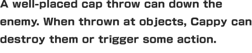 A well-placed cap throw can down the enemy. When thrown at objects, Cappy can destroy them or trigger some action.