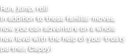 Run, jump, roll! You still have all the old moves to carry you through, but now you can adventure on a whole new level with the help of your trusty partner, Cappy!