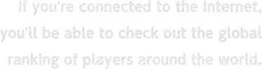 If you're connected to the Internet, you'll be able to check out the global ranking of players around the world.