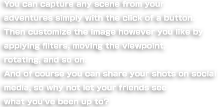 You can capture any scene from your adventures simply with the click of a button. Then customize the image however you like by applying filters, moving the viewpoint, rotating, and so on. And of course you can share your shots on social media, so why not let your friends see what you've been up to?