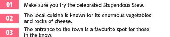 ［01］Make sure you try the celebrated Stupendous Stew. /［02］The local cuisine is known for its enormous vegetables and rocks of cheese. /［03］The entrance to the town is a favourite spot for those in the know.
