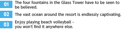 ［01］The four fountains in the Glass Tower have to be seen to be believed. /［02］The vast ocean around the resort is endlessly captivating. /［03］Enjoy playing beach volleyball – you won't find it anywhere else.