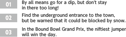 ［01］By all means go for a dip, but don't stay in there too long! /［02］Find the underground entrance to the town, but be warned that it could be blocked by snow. /［03］In the Bound Bowl Grand Prix, the niftiest jumper will win the day.