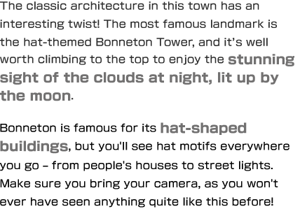 The classic architecture in this town has an interesting twist! The most famous landmark is the hat-themed Bonneton Tower, and it’s well worth climbing to the top to enjoy the stunning sight of the clouds at night, lit up by the moon. Bonneton is famous for its hat-shaped buildings, but you'll see hat motifs everywhere you go – from people's houses to street lights. Make sure you bring your camera, as you won't ever have seen anything quite like this before!
