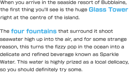 When you arrive in the seaside resort of Bubblaine, the first thing you'll see is the huge Glass Tower right at the centre of the island. The four fountains that surround it shoot seawater high up into the air, and for some strange reason, this turns the fizzy pop in the ocean into a delicate and refined beverage known as Sparkle Water. This water is highly prized as a local delicacy, so you should definitely try some.