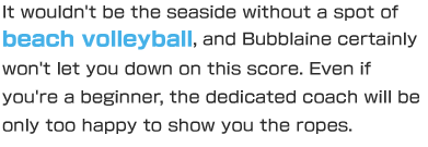 It wouldn't be the seaside without a spot of beach volleyball, and Bubblaine certainly won't let you down on this score. Even if you're a beginner, the dedicated coach will be only too happy to show you the ropes.