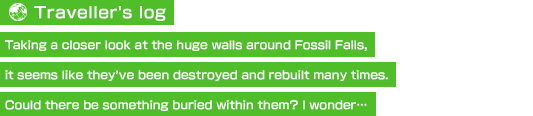 【Traveller's log】Taking a closer look at the huge walls around Fossil Falls, it seems like they’ve been destroyed and rebuilt many times. Could there be something buried within them? I wonder…