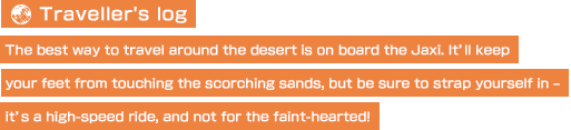 【Traveller's log】The best way to travel around the desert is on board the Jaxi. It’ll keep your feet from touching the scorching sands, but be sure to strap yourself in – it’s a high-speed ride, and not for the faint-hearted!