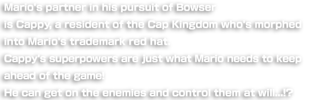 Mario's partner in his pursuit of Bowser is Cappy, an "in-hat-itant" of the Cap Kingdom who's morphed into Mario's trademark red hat. Cappy's superpowers are just what Mario needs to keep ahead of the game! He can even exercise mind-control over enemies by hanging on their heads!