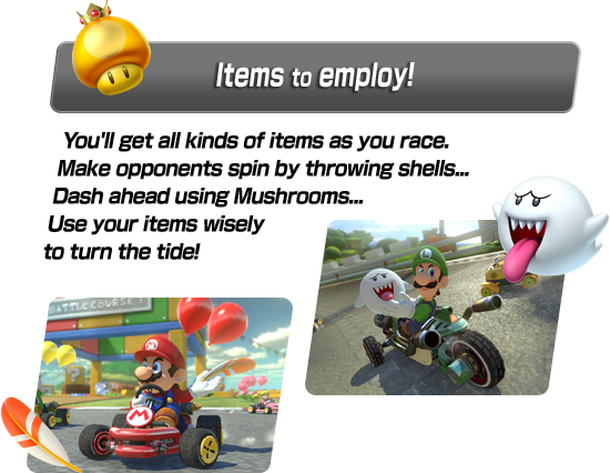 You'll get all kinds of items as you race. Make opponents spin by throwing shells... Dash ahead using Mushrooms… Use your items wisely to turn the tide!