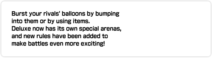 Burst your rivals' balloons by bumping into them or by using items. Deluxe now has its own special arenas! and new rules have been added to make battles even more exciting.
