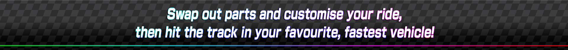 Swap out parts and customise your ride! then hit the track in your favourite fastest vehicle!