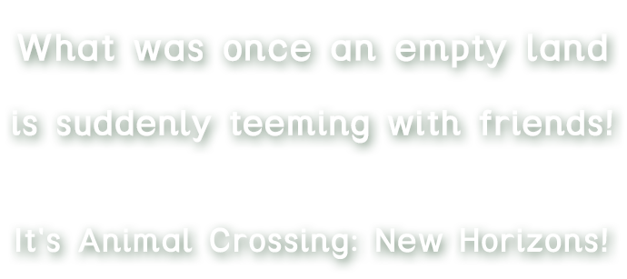 What was once an empty land, is suddenly teeming with friends! It's Animal Crossing: New Horizons!