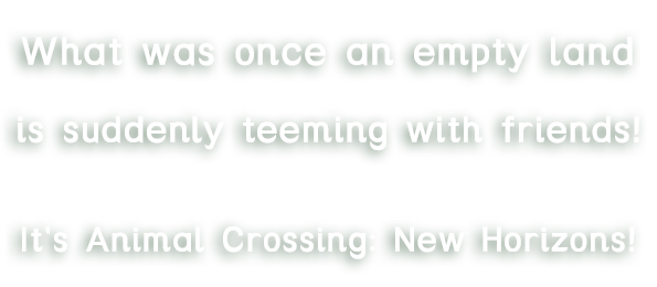 What was once an empty land,is suddenly teeming with friends!It's Animal Crossing: New Horizons!