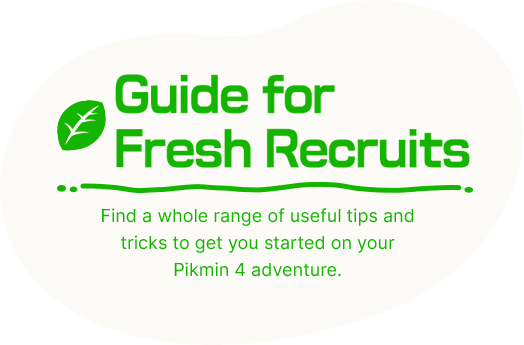 Guide for Fresh Recruits Find a whole range of useful tips and tricks to get you started on your Pikmin 4 adventure.