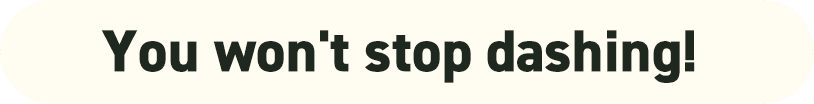 You won't stop dashing!