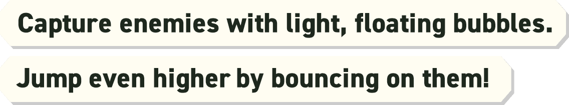 Capture enemies with light, floating bubbles. Jump even higher by bouncing on them!