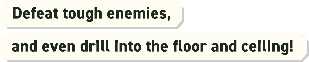 Defeat tough enemies, and even drill into the floor and ceiling!