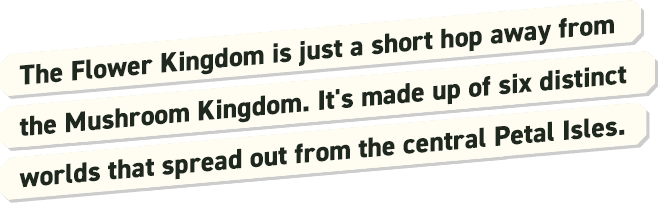 The Flower Kingdom is just a short hop away from the Mushroom Kingdom. It's made up of six distinct worlds that spread out from the central Petal Isles.