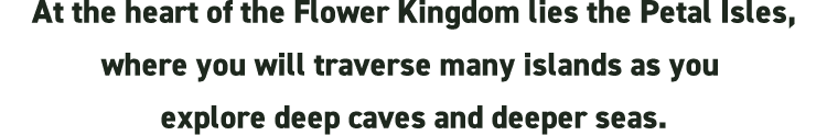 At the heart of the Flower Kingdom lies the Petal Isles, where you will traverse many islands as you explore deep caves and deeper seas.