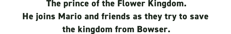 The prince of the Flower Kingdom. He joins Mario and friends as they try to save the kingdom from Bowser.