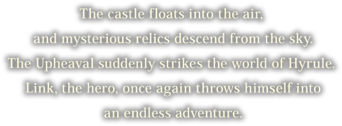 The castle floats into the air, and mysterious relics descend from the sky. The Upheaval suddenly strikes the world of Hyrule.  Link, the hero, once again throws himself into an endless adventure.